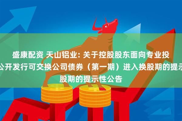 盛康配资 天山铝业: 关于控股股东面向专业投资者非公开发行可交换公司债券（第一期）进入换股期的提示性公告