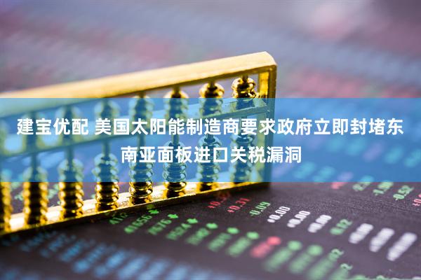 建宝优配 美国太阳能制造商要求政府立即封堵东南亚面板进口关税漏洞