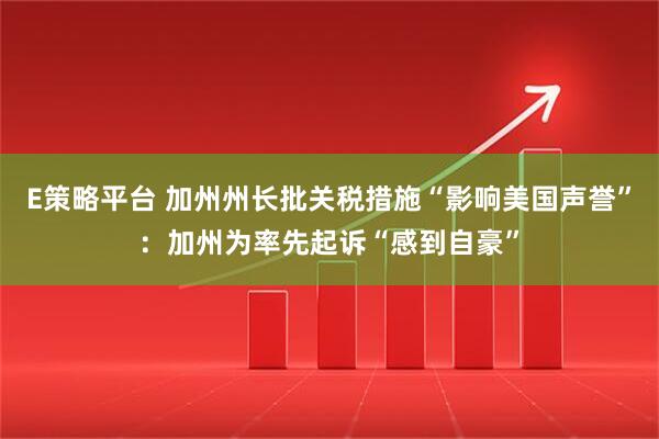 E策略平台 加州州长批关税措施“影响美国声誉”：加州为率先起诉“感到自豪”