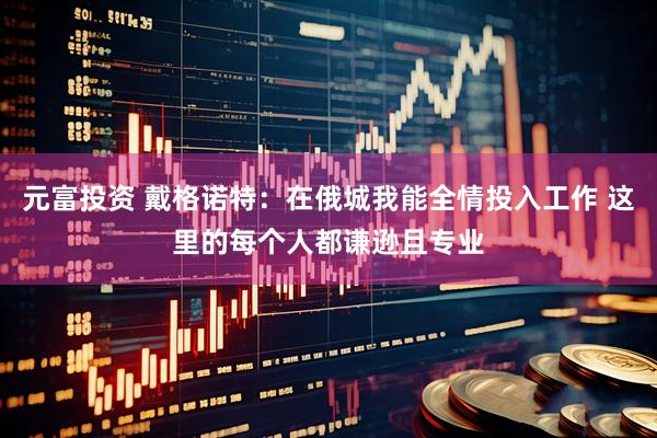 元富投资 戴格诺特：在俄城我能全情投入工作 这里的每个人都谦逊且专业