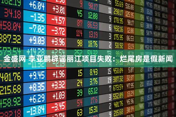 金盛网 李亚鹏辟谣丽江项目失败：烂尾房是假新闻