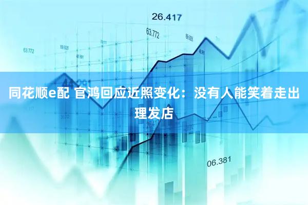 同花顺e配 官鸿回应近照变化：没有人能笑着走出理发店