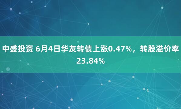 中盛投资 6月4日华友转债上涨0.47%，转股溢价率23.84%