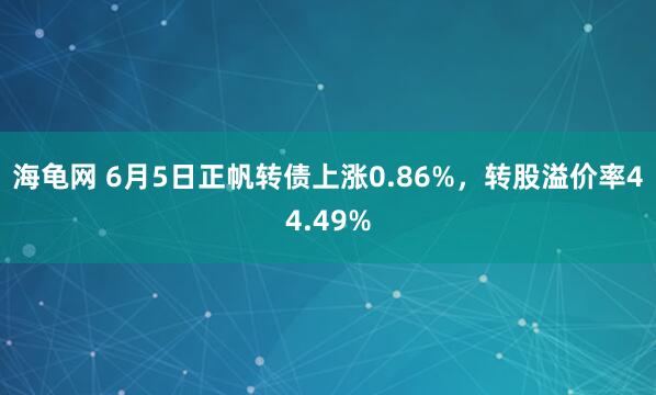 海龟网 6月5日正帆转债上涨0.86%，转股溢价率44.49%