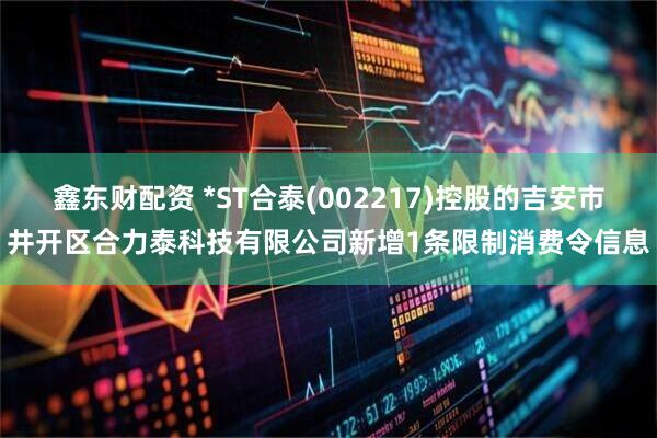 鑫东财配资 *ST合泰(002217)控股的吉安市井开区合力泰科技有限公司新增1条限制消费令信息
