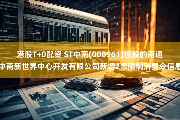 港股T+0配资 ST中南(000961)控股的南通中南新世界中心开发有限公司新增2条限制消费令信息