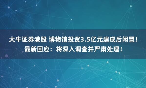 大牛证券港股 博物馆投资3.5亿元建成后闲置！最新回应：将深入调查并严肃处理！