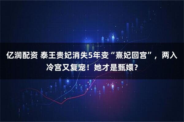 亿润配资 泰王贵妃消失5年变“熹妃回宫”，两入冷宫又复宠！她才是甄嬛？