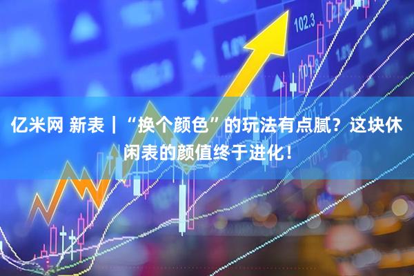 亿米网 新表｜“换个颜色”的玩法有点腻？这块休闲表的颜值终于进化！
