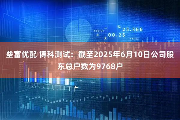 垒富优配 博科测试：截至2025年6月10日公司股东总户数为9768户