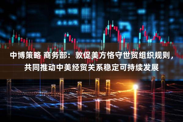 中博策略 商务部：敦促美方恪守世贸组织规则，共同推动中美经贸关系稳定可持续发展