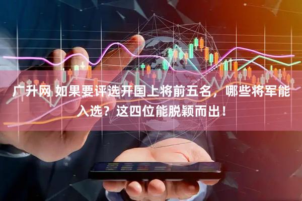 广升网 如果要评选开国上将前五名，哪些将军能入选？这四位能脱颖而出！