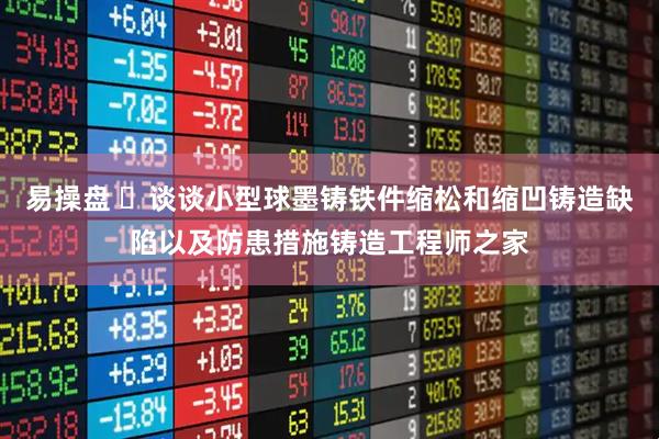 易操盘 ​谈谈小型球墨铸铁件缩松和缩凹铸造缺陷以及防患措施铸造工程师之家