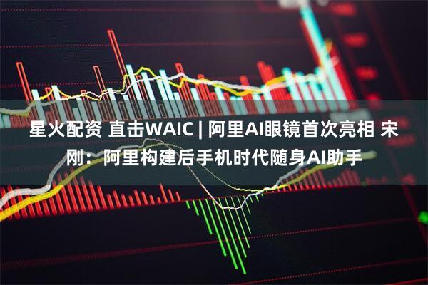 星火配资 直击WAIC | 阿里AI眼镜首次亮相 宋刚：阿里构建后手机时代随身AI助手