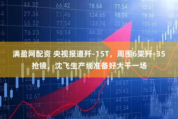 满盈网配资 央视报道歼-15T，周围6架歼-35抢镜，沈飞生产线准备好大干一场