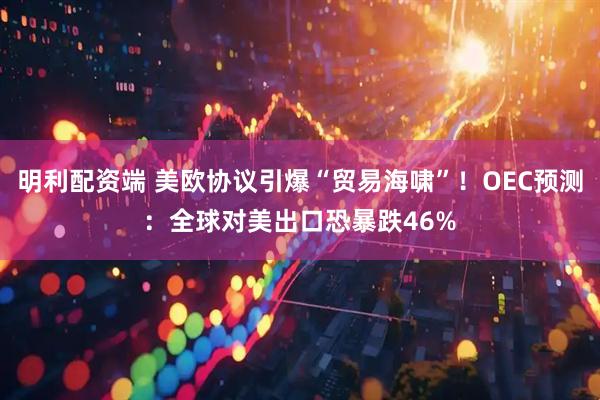 明利配资端 美欧协议引爆“贸易海啸”！OEC预测：全球对美出口恐暴跌46%