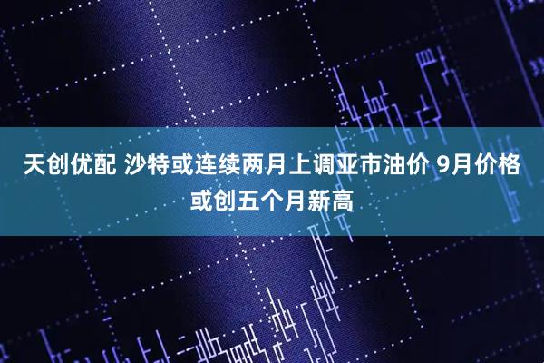 天创优配 沙特或连续两月上调亚市油价 9月价格或创五个月新高