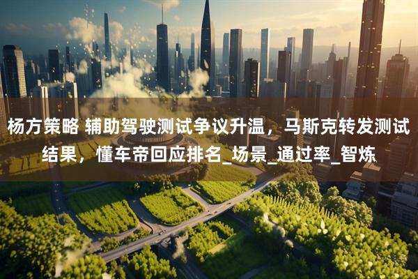 杨方策略 辅助驾驶测试争议升温，马斯克转发测试结果，懂车帝回应排名_场景_通过率_智炼