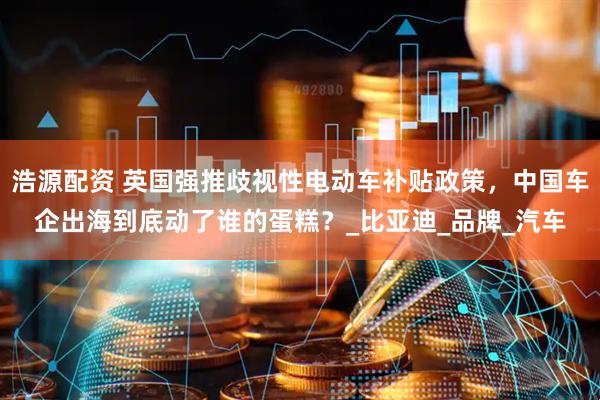 浩源配资 英国强推歧视性电动车补贴政策，中国车企出海到底动了谁的蛋糕？_比亚迪_品牌_汽车
