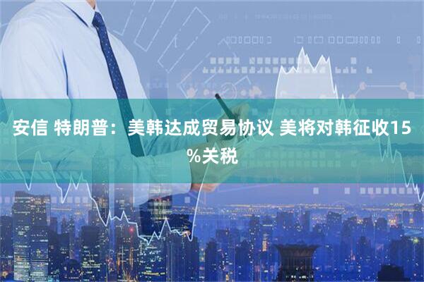 安信 特朗普：美韩达成贸易协议 美将对韩征收15%关税