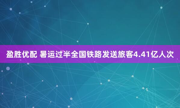 盈胜优配 暑运过半全国铁路发送旅客4.41亿人次