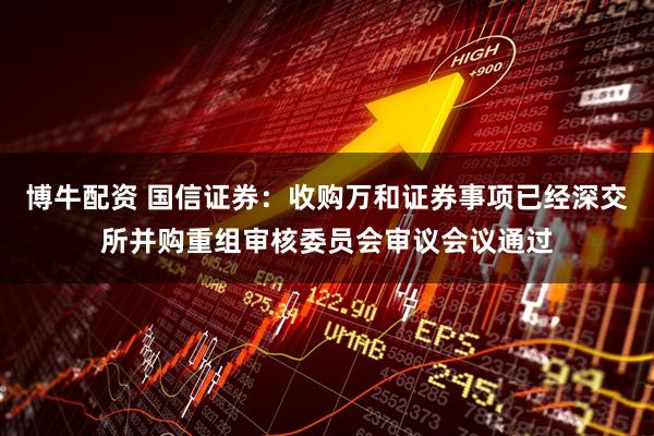 博牛配资 国信证券：收购万和证券事项已经深交所并购重组审核委员会审议会议通过