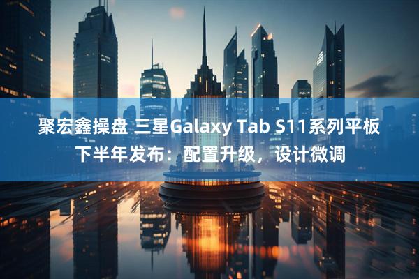 聚宏鑫操盘 三星Galaxy Tab S11系列平板下半年发布：配置升级，设计微调