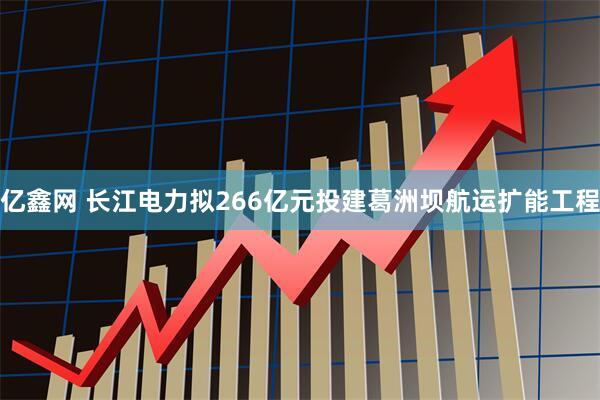亿鑫网 长江电力拟266亿元投建葛洲坝航运扩能工程