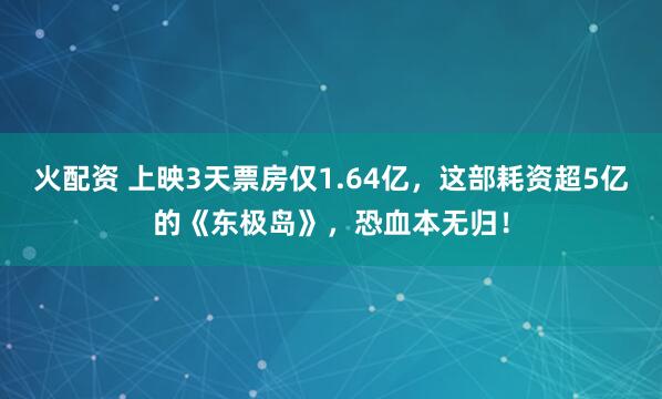 火配资 上映3天票房仅1.64亿，这部耗资超5亿的《东极岛》，恐血本无归！