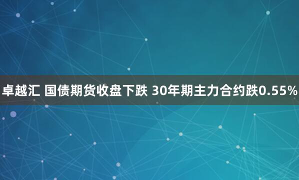 卓越汇 国债期货收盘下跌 30年期主力合约跌0.55%