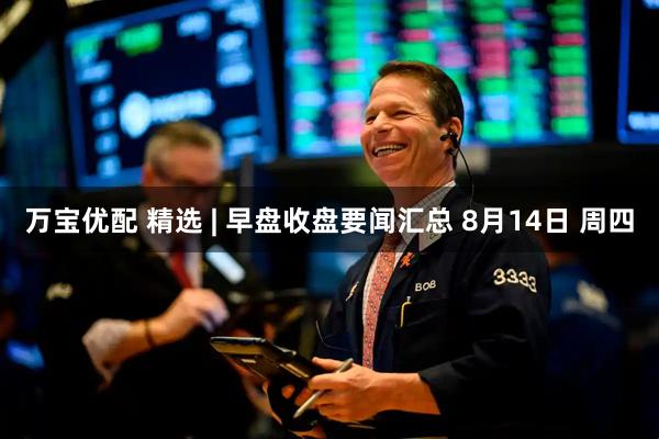 万宝优配 精选 | 早盘收盘要闻汇总 8月14日 周四
