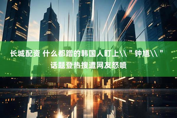 长城配资 什么都蹭的韩国人盯上\＂钟馗\＂ 话题登热搜遭网友怒喷