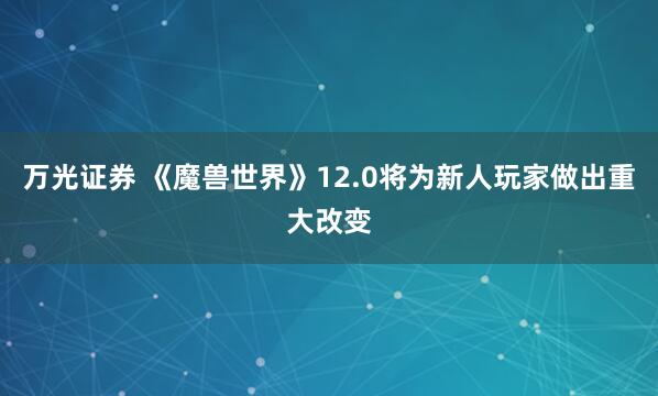 万光证券 《魔兽世界》12.0将为新人玩家做出重大改变