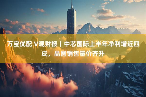 万宝优配 V观财报｜中芯国际上半年净利增近四成，晶圆销售量价齐升