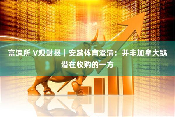 富深所 V观财报｜安踏体育澄清：并非加拿大鹅潜在收购的一方