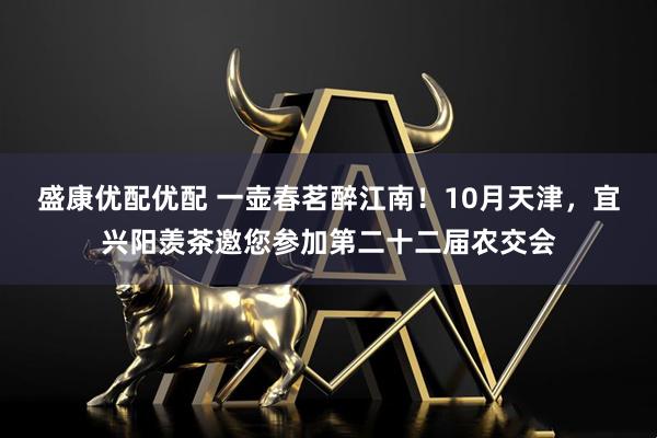 盛康优配优配 一壶春茗醉江南！10月天津，宜兴阳羡茶邀您参加第二十二届农交会