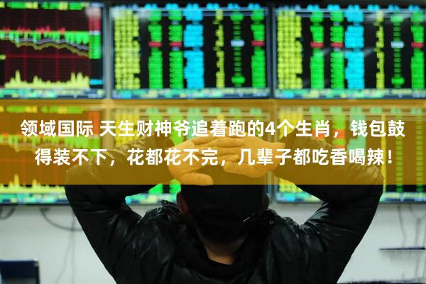领域国际 天生财神爷追着跑的4个生肖，钱包鼓得装不下，花都花不完，几辈子都吃香喝辣！