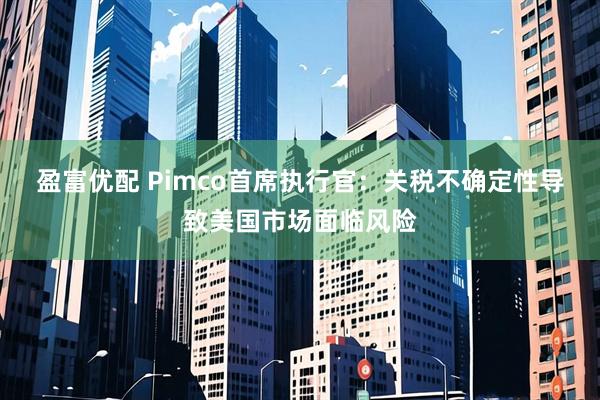 盈富优配 Pimco首席执行官：关税不确定性导致美国市场面临风险