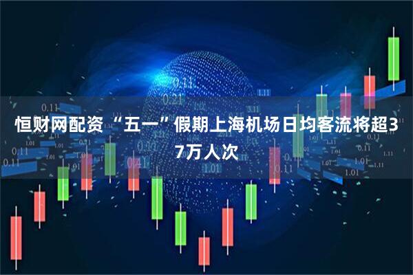 恒财网配资 “五一”假期上海机场日均客流将超37万人次