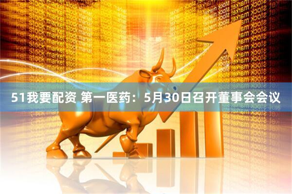 51我要配资 第一医药：5月30日召开董事会会议