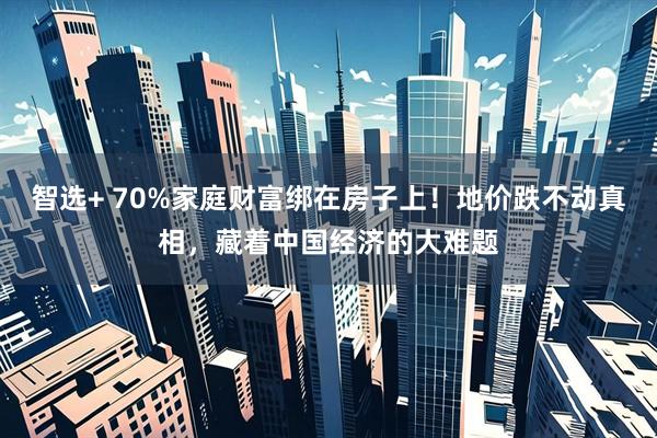智选+ 70%家庭财富绑在房子上!地价跌不动真相,藏着中国经济的大难题