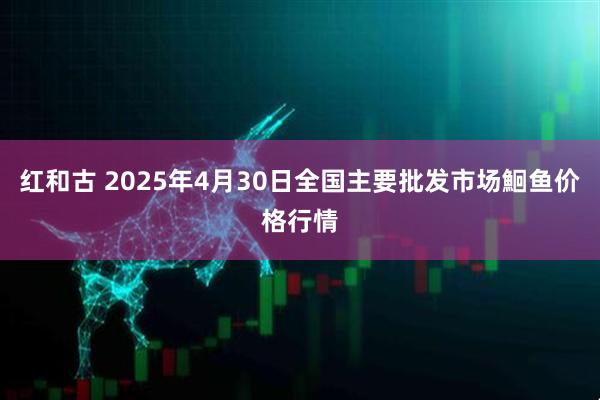 红和古 2025年4月30日全国主要批发市场鮰鱼价格行情