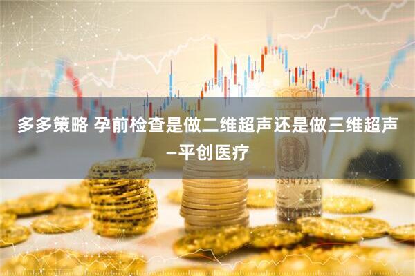 多多策略 孕前检查是做二维超声还是做三维超声—平创医疗