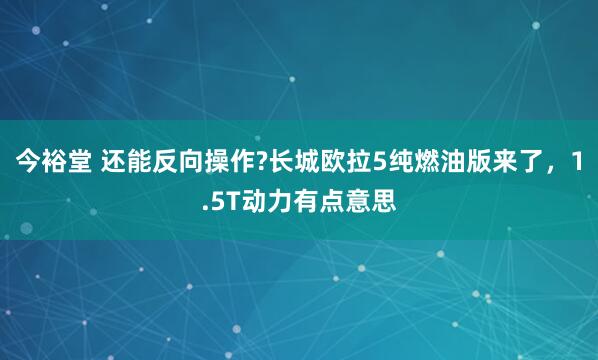 今裕堂 还能反向操作?长城欧拉5纯燃油版来了，1.5T动力有点意思