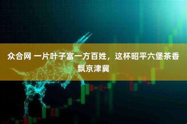 众合网 一片叶子富一方百姓，这杯昭平六堡茶香飘京津冀