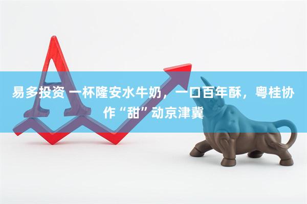 易多投资 一杯隆安水牛奶，一口百年酥，粤桂协作“甜”动京津冀