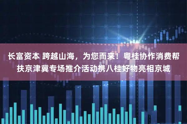 长富资本 跨越山海，为您而来！粤桂协作消费帮扶京津冀专场推介活动携八桂好物亮相京城